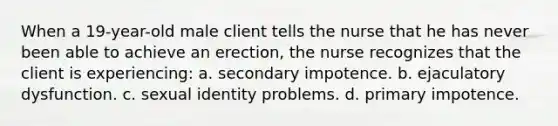 When a 19-year-old male client tells the nurse that he has never been able to achieve an erection, the nurse recognizes that the client is experiencing: a. secondary impotence. b. ejaculatory dysfunction. c. sexual identity problems. d. primary impotence.