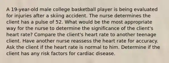 A 19-year-old male college basketball player is being evaluated for injuries after a skiing accident. The nurse determines the client has a pulse of 52. What would be the most appropriate way for the nurse to determine the significance of the client's heart rate? Compare the client's heart rate to another teenage client. Have another nurse reassess the heart rate for accuracy. Ask the client if the heart rate is normal to him. Determine if the client has any risk factors for cardiac disease.