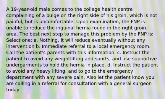 A 19-year-old male comes to the college health centre complaining of a bulge on the right side of his groin, which is not painful, but is uncomfortable. Upon examination, the FNP is unable to reduce the inguinal hernia found in the right groin area. The best next step to manage this problem by the FNP is: Select one: a. Nothing. It will reduce eventually without any intervention b. Immediate referral to a local emergency room. Call the patient's parents with this information. c. Instruct the patient to avoid any weightlifting and sports, and use supportive undergarments to hold the hernia in place. d. Instruct the patient to avoid any heavy lifting, and to go to the emergency department with any severe pain. Also let the patient know you are calling in a referral for consultation with a general surgeon today