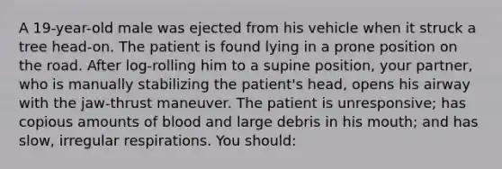 A 19-year-old male was ejected from his vehicle when it struck a tree head-on. The patient is found lying in a prone position on the road. After log-rolling him to a supine position, your partner, who is manually stabilizing the patient's head, opens his airway with the jaw-thrust maneuver. The patient is unresponsive; has copious amounts of blood and large debris in his mouth; and has slow, irregular respirations. You should: