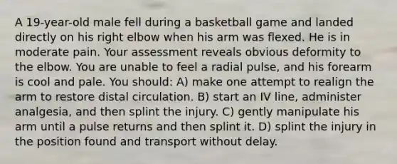 A 19-year-old male fell during a basketball game and landed directly on his right elbow when his arm was flexed. He is in moderate pain. Your assessment reveals obvious deformity to the elbow. You are unable to feel a radial pulse, and his forearm is cool and pale. You should: A) make one attempt to realign the arm to restore distal circulation. B) start an IV line, administer analgesia, and then splint the injury. C) gently manipulate his arm until a pulse returns and then splint it. D) splint the injury in the position found and transport without delay.