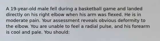 A 19-year-old male fell during a basketball game and landed directly on his right elbow when his arm was flexed. He is in moderate pain. Your assessment reveals obvious deformity to the elbow. You are unable to feel a radial pulse, and his forearm is cool and pale. You should: