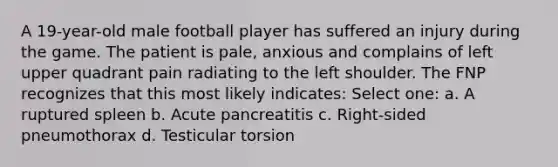 A 19-year-old male football player has suffered an injury during the game. The patient is pale, anxious and complains of left upper quadrant pain radiating to the left shoulder. The FNP recognizes that this most likely indicates: Select one: a. A ruptured spleen b. Acute pancreatitis c. Right-sided pneumothorax d. Testicular torsion