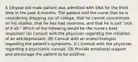 A 19-year-old male patient was admitted with DKA for the third time in the past 4 months. The patient told the nurse that he is considering dropping out of college, that he cannot concentrate on his studies, that he has had insomnia, and that he is just "sick of it all." Which of the following would be the nurse's best response? (A) Consult with the physician regarding the initiation of an antidepressant. (B) Consult with an endocrinologist regarding the patient's symptoms. (C) Consult with the physician regarding a psychiatric consult. (D) Provide emotional support and encourage the patient to be positive.