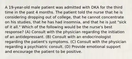 A 19-year-old male patient was admitted with DKA for the third time in the past 4 months. The patient told the nurse that he is considering dropping out of college, that he cannot concentrate on his studies, that he has had insomnia, and that he is just "sick of it all." Which of the following would be the nurse's best response? (A) Consult with the physician regarding the initiation of an antidepressant. (B) Consult with an endocrinologist regarding the patient's symptoms. (C) Consult with the physician regarding a psychiatric consult. (D) Provide emotional support and encourage the patient to be positive.