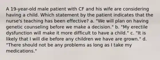 A 19-year-old male patient with CF and his wife are considering having a child. Which statement by the patient indicates that the nurse's teaching has been effective? a. "We will plan on having genetic counseling before we make a decision." b. "My erectile dysfunction will make it more difficult to have a child." c. "It is likely that I will die before any children we have are grown." d. "There should not be any problems as long as I take my medications."