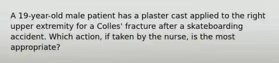 A 19-year-old male patient has a plaster cast applied to the right upper extremity for a Colles' fracture after a skateboarding accident. Which action, if taken by the nurse, is the most appropriate?