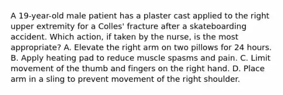 A 19-year-old male patient has a plaster cast applied to the right upper extremity for a Colles' fracture after a skateboarding accident. Which action, if taken by the nurse, is the most appropriate? A. Elevate the right arm on two pillows for 24 hours. B. Apply heating pad to reduce muscle spasms and pain. C. Limit movement of the thumb and fingers on the right hand. D. Place arm in a sling to prevent movement of the right shoulder.