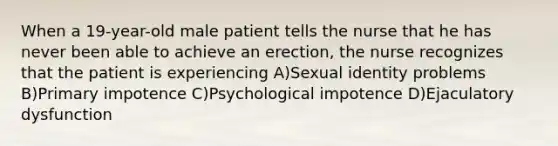 When a 19-year-old male patient tells the nurse that he has never been able to achieve an erection, the nurse recognizes that the patient is experiencing A)Sexual identity problems B)Primary impotence C)Psychological impotence D)Ejaculatory dysfunction