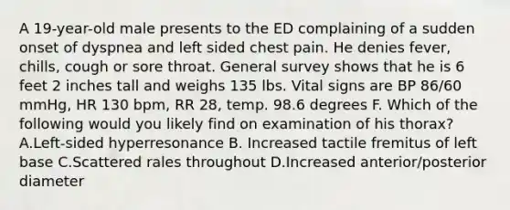 A 19-year-old male presents to the ED complaining of a sudden onset of dyspnea and left sided chest pain. He denies fever, chills, cough or sore throat. General survey shows that he is 6 feet 2 inches tall and weighs 135 lbs. Vital signs are BP 86/60 mmHg, HR 130 bpm, RR 28, temp. 98.6 degrees F. Which of the following would you likely find on examination of his thorax? A.Left-sided hyperresonance B. Increased tactile fremitus of left base C.Scattered rales throughout D.Increased anterior/posterior diameter