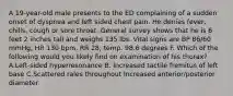 A 19-year-old male presents to the ED complaining of a sudden onset of dyspnea and left sided chest pain. He denies fever, chills, cough or sore throat. General survey shows that he is 6 feet 2 inches tall and weighs 135 lbs. Vital signs are BP 86/60 mmHg, HR 130 bpm, RR 28, temp. 98.6 degrees F. Which of the following would you likely find on examination of his thorax? A.Left-sided hyperresonance B. Increased tactile fremitus of left base C.Scattered rales throughout Increased anterior/posterior diameter