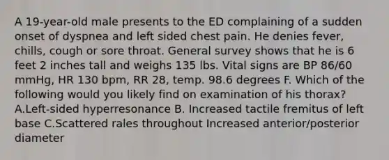 A 19-year-old male presents to the ED complaining of a sudden onset of dyspnea and left sided chest pain. He denies fever, chills, cough or sore throat. General survey shows that he is 6 feet 2 inches tall and weighs 135 lbs. Vital signs are BP 86/60 mmHg, HR 130 bpm, RR 28, temp. 98.6 degrees F. Which of the following would you likely find on examination of his thorax? A.Left-sided hyperresonance B. Increased tactile fremitus of left base C.Scattered rales throughout Increased anterior/posterior diameter