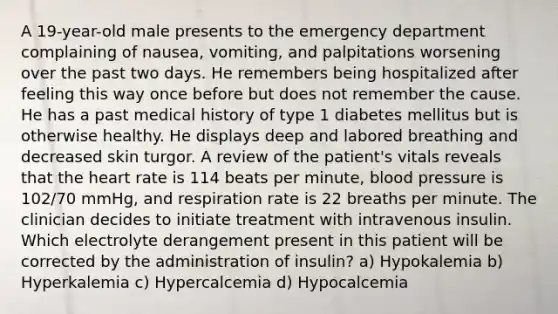 A 19-year-old male presents to the emergency department complaining of nausea, vomiting, and palpitations worsening over the past two days. He remembers being hospitalized after feeling this way once before but does not remember the cause. He has a past medical history of type 1 diabetes mellitus but is otherwise healthy. He displays deep and labored breathing and decreased skin turgor. A review of the patient's vitals reveals that the heart rate is 114 beats per minute, blood pressure is 102/70 mmHg, and respiration rate is 22 breaths per minute. The clinician decides to initiate treatment with intravenous insulin. Which electrolyte derangement present in this patient will be corrected by the administration of insulin? a) Hypokalemia b) Hyperkalemia c) Hypercalcemia d) Hypocalcemia