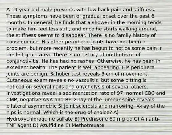 A 19-year-old male presents with low back pain and stiffness. These symptoms have been of gradual onset over the past 6 months. In general, he finds that a shower in the morning tends to make him feel less stiff, and once he starts walking around, the stiffness seems to disappear. There is no family history of consequence. His other peripheral joints have not been a problem, but more recently he has begun to notice some pain in the left groin area. There is no history of urethritis or of conjunctivitis. He has had no rashes. Otherwise, he has been in excellent health. The patient is well-appearing. His peripheral joints are benign. Schober test reveals 3 cm of movement. Cutaneous exam reveals no vasculitis, but some pitting is noticed on several nails and onycholysis of several others. Investigations reveal a sedimentation rate of 97, normal CBC and CMP, negative ANA and RF. X-ray of the lumbar spine reveals bilateral asymmetric SI joint sclerosis and narrowing. X-ray of the hips is normal. Which is the drug of choice? A) Hydroxychloroquine sulfate B) Prednisone 60 mg qd C) An anti-TNF agent D) Azulfidine E) Methotrexate