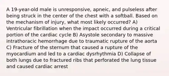 A 19-year-old male is unresponsive, apneic, and pulseless after being struck in the center of the chest with a softball. Based on the mechanism of injury, what most likely occurred? A) Ventricular fibrillation when the impact occurred during a critical portion of the cardiac cycle B) Asystole secondary to massive intrathoracic hemorrhage due to traumatic rupture of the aorta C) Fracture of the sternum that caused a rupture of the myocardium and led to a cardiac dysrhythmia D) Collapse of both lungs due to fractured ribs that perforated the lung tissue and caused cardiac arrest