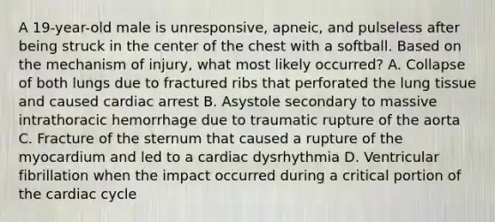 A 19-year-old male is unresponsive, apneic, and pulseless after being struck in the center of the chest with a softball. Based on the mechanism of injury, what most likely occurred? A. Collapse of both lungs due to fractured ribs that perforated the lung tissue and caused cardiac arrest B. Asystole secondary to massive intrathoracic hemorrhage due to traumatic rupture of the aorta C. Fracture of the sternum that caused a rupture of the myocardium and led to a cardiac dysrhythmia D. Ventricular fibrillation when the impact occurred during a critical portion of the cardiac cycle