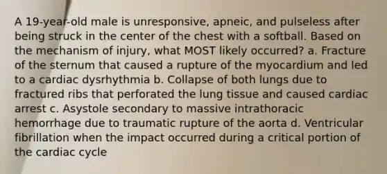 A 19-year-old male is unresponsive, apneic, and pulseless after being struck in the center of the chest with a softball. Based on the mechanism of injury, what MOST likely occurred? a. Fracture of the sternum that caused a rupture of the myocardium and led to a cardiac dysrhythmia b. Collapse of both lungs due to fractured ribs that perforated the lung tissue and caused cardiac arrest c. Asystole secondary to massive intrathoracic hemorrhage due to traumatic rupture of the aorta d. Ventricular fibrillation when the impact occurred during a critical portion of the cardiac cycle