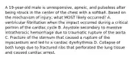 A 19-year-old male is unresponsive, apneic, and pulseless after being struck in the center of the chest with a softball. Based on the mechanism of injury, what MOST likely occurred? A. ventricular fibrillation when the impact occurred during a critical portion of the cardiac cycle B. Asystole secondary to massive intrathoracic hemorrhage due to traumatic rupture of the aorta C. Fracture of the sternum that caused a rupture of the myocardium and led to a cardiac dysrhythmia D. Collapse of both lungs due to fractured ribs that perforated the lung tissue and caused cardiac arrest.