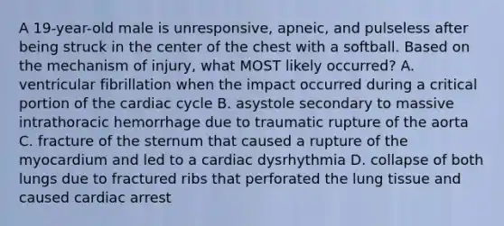 A 19-year-old male is unresponsive, apneic, and pulseless after being struck in the center of the chest with a softball. Based on the mechanism of injury, what MOST likely occurred? A. ventricular fibrillation when the impact occurred during a critical portion of the cardiac cycle B. asystole secondary to massive intrathoracic hemorrhage due to traumatic rupture of the aorta C. fracture of the sternum that caused a rupture of the myocardium and led to a cardiac dysrhythmia D. collapse of both lungs due to fractured ribs that perforated the lung tissue and caused cardiac arrest