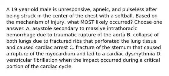 A 19-year-old male is unresponsive, apneic, and pulseless after being struck in the center of the chest with a softball. Based on the mechanism of injury, what MOST likely occurred? Choose one answer. A. asystole secondary to massive intrathoracic hemorrhage due to traumatic rupture of the aorta B. collapse of both lungs due to fractured ribs that perforated the lung tissue and caused cardiac arrest C. fracture of the sternum that caused a rupture of the myocardium and led to a cardiac dysrhythmia D. ventricular fibrillation when the impact occurred during a critical portion of the cardiac cycle