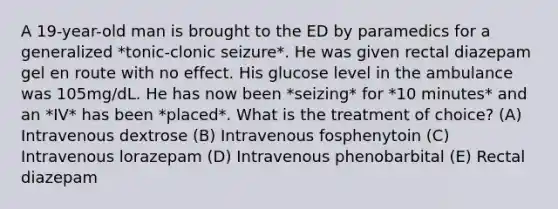 A 19-year-old man is brought to the ED by paramedics for a generalized *tonic-clonic seizure*. He was given rectal diazepam gel en route with no effect. His glucose level in the ambulance was 105mg/dL. He has now been *seizing* for *10 minutes* and an *IV* has been *placed*. What is the treatment of choice? (A) Intravenous dextrose (B) Intravenous fosphenytoin (C) Intravenous lorazepam (D) Intravenous phenobarbital (E) Rectal diazepam