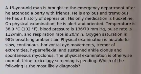 A 19-year-old man is brought to the emergency department after he attended a party with friends. He is anxious and tremulous. He has a history of depression. His only medication is fluoxetine. On physical examination, he is alert and oriented. Temperature is 38.9 °C (102 °F), blood pressure is 136/79 mm Hg, pulse rate is 112/min, and respiration rate is 20/min. Oxygen saturation is 98% breathing ambient air. Physical examination is notable for slow, continuous, horizontal eye movements, tremor of extremities, hyperreflexia, and sustained ankle clonus and spontaneous myoclonus. The physical examination is otherwise normal. Urine toxicology screening is pending. Which of the following is the most likely diagnosis?