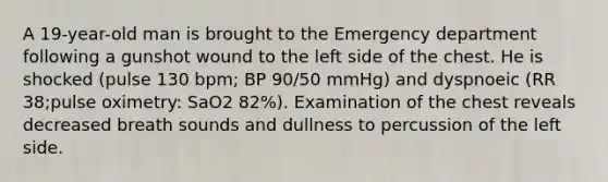 A 19-year-old man is brought to the Emergency department following a gunshot wound to the left side of the chest. He is shocked (pulse 130 bpm; BP 90/50 mmHg) and dyspnoeic (RR 38;pulse oximetry: SaO2 82%). Examination of the chest reveals decreased breath sounds and dullness to percussion of the left side.