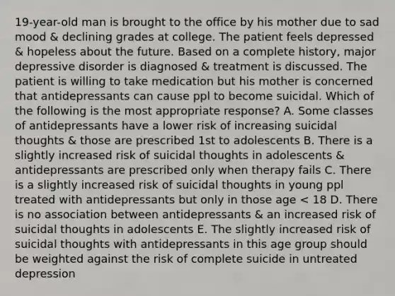 19-year-old man is brought to the office by his mother due to sad mood & declining grades at college. The patient feels depressed & hopeless about the future. Based on a complete history, major depressive disorder is diagnosed & treatment is discussed. The patient is willing to take medication but his mother is concerned that antidepressants can cause ppl to become suicidal. Which of the following is the most appropriate response? A. Some classes of antidepressants have a lower risk of increasing suicidal thoughts & those are prescribed 1st to adolescents B. There is a slightly increased risk of suicidal thoughts in adolescents & antidepressants are prescribed only when therapy fails C. There is a slightly increased risk of suicidal thoughts in young ppl treated with antidepressants but only in those age < 18 D. There is no association between antidepressants & an increased risk of suicidal thoughts in adolescents E. The slightly increased risk of suicidal thoughts with antidepressants in this age group should be weighted against the risk of complete suicide in untreated depression