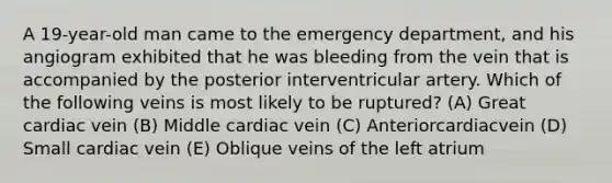 A 19-year-old man came to the emergency department, and his angiogram exhibited that he was bleeding from the vein that is accompanied by the posterior interventricular artery. Which of the following veins is most likely to be ruptured? (A) Great cardiac vein (B) Middle cardiac vein (C) Anteriorcardiacvein (D) Small cardiac vein (E) Oblique veins of the left atrium