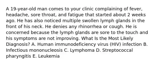 A 19-year-old man comes to your clinic complaining of fever, headache, sore throat, and fatigue that started about 2 weeks ago. He has also noticed multiple swollen lymph glands in the front of his neck. He denies any rhinorrhea or cough. He is concerned because the lymph glands are sore to the touch and his symptoms are not improving. What Is the Most Likely Diagnosis? A. Human immunodeficiency virus (HIV) infection B. Infectious mononucleosis C. Lymphoma D. Streptococcal pharyngitis E. Leukemia