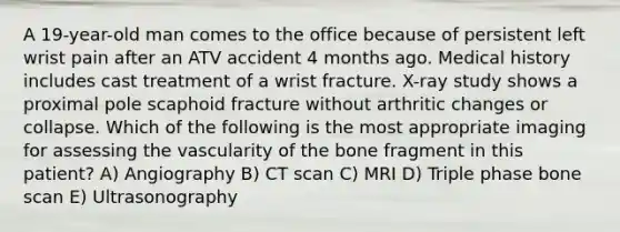 A 19-year-old man comes to the office because of persistent left wrist pain after an ATV accident 4 months ago. Medical history includes cast treatment of a wrist fracture. X-ray study shows a proximal pole scaphoid fracture without arthritic changes or collapse. Which of the following is the most appropriate imaging for assessing the vascularity of the bone fragment in this patient? A) Angiography B) CT scan C) MRI D) Triple phase bone scan E) Ultrasonography