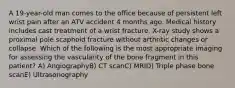 A 19-year-old man comes to the office because of persistent left wrist pain after an ATV accident 4 months ago. Medical history includes cast treatment of a wrist fracture. X-ray study shows a proximal pole scaphoid fracture without arthritic changes or collapse. Which of the following is the most appropriate imaging for assessing the vascularity of the bone fragment in this patient? A) AngiographyB) CT scanC) MRID) Triple phase bone scanE) Ultrasonography