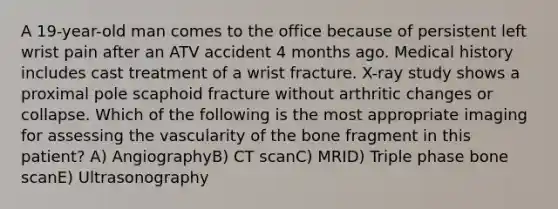 A 19-year-old man comes to the office because of persistent left wrist pain after an ATV accident 4 months ago. Medical history includes cast treatment of a wrist fracture. X-ray study shows a proximal pole scaphoid fracture without arthritic changes or collapse. Which of the following is the most appropriate imaging for assessing the vascularity of the bone fragment in this patient? A) AngiographyB) CT scanC) MRID) Triple phase bone scanE) Ultrasonography