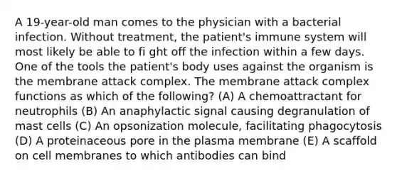 A 19-year-old man comes to the physician with a bacterial infection. Without treatment, the patient's immune system will most likely be able to fi ght off the infection within a few days. One of the tools the patient's body uses against the organism is the membrane attack complex. The membrane attack complex functions as which of the following? (A) A chemoattractant for neutrophils (B) An anaphylactic signal causing degranulation of mast cells (C) An opsonization molecule, facilitating phagocytosis (D) A proteinaceous pore in the plasma membrane (E) A scaffold on cell membranes to which antibodies can bind