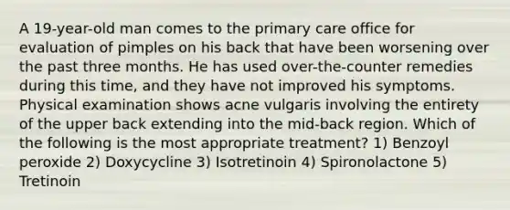 A 19-year-old man comes to the primary care office for evaluation of pimples on his back that have been worsening over the past three months. He has used over-the-counter remedies during this time, and they have not improved his symptoms. Physical examination shows acne vulgaris involving the entirety of the upper back extending into the mid-back region. Which of the following is the most appropriate treatment? 1) Benzoyl peroxide 2) Doxycycline 3) Isotretinoin 4) Spironolactone 5) Tretinoin