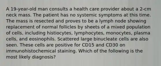 A 19-year-old man consults a health care provider about a 2-cm neck mass. The patient has no systemic symptoms at this time. The mass is resected and proves to be a lymph node showing replacement of normal follicles by sheets of a mixed population of cells, including histiocytes, lymphocytes, monocytes, plasma cells, and eosinophils. Scattered large binucleate cells are also seen. These cells are positive for CD15 and CD30 on immunohistochemical staining. Which of the following is the most likely diagnosis?