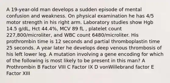 A 19-year-old man develops a sudden episode of mental confusion and weakness. On physical examination he has 4/5 motor strength in his right arm. Laboratory studies show Hgb 14.5 g/dL, Hct 44.4%, MCV 89 fL , platelet count 227,800/microliter, and WBC count 6480/microliter. His prothrombin time is 12 seconds and partial thromboplastin time 25 seconds. A year later he develops deep venous thrombosis of his left lower leg. A mutation involving a gene encoding for which of the following is most likely to be present in this man? A Prothrombin B Factor VIII C Factor IX D vonWillebrand factor E Factor XIII