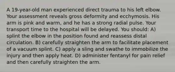 A 19-year-old man experienced direct trauma to his left elbow. Your assessment reveals gross deformity and ecchymosis. His arm is pink and warm, and he has a strong radial pulse. Your transport time to the hospital will be delayed. You should: A) splint the elbow in the position found and reassess distal circulation. B) carefully straighten the arm to facilitate placement of a vacuum splint. C) apply a sling and swathe to immobilize the injury and then apply heat. D) administer fentanyl for pain relief and then carefully straighten the arm.