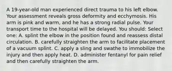 A 19-year-old man experienced direct trauma to his left elbow. Your assessment reveals gross deformity and ecchymosis. His arm is pink and warm, and he has a strong radial pulse. Your transport time to the hospital will be delayed. You should: Select one: A. splint the elbow in the position found and reassess distal circulation. B. carefully straighten the arm to facilitate placement of a vacuum splint. C. apply a sling and swathe to immobilize the injury and then apply heat. D. administer fentanyl for pain relief and then carefully straighten the arm.