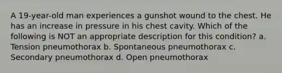 A 19-year-old man experiences a gunshot wound to the chest. He has an increase in pressure in his chest cavity. Which of the following is NOT an appropriate description for this condition? a. Tension pneumothorax b. Spontaneous pneumothorax c. Secondary pneumothorax d. Open pneumothorax