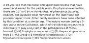 A 19-year-old man has facial and upper back lesions that have waxed and waned for the past 6 years. On physical examination, there are 0.3- to 0.9-cm comedones, erythematous papules, nodules, and pustules most numerous on the lower face and posterior upper trunk. Other family members have been affected by this condition at a similar age. The lesions worsen during a 5-day cruise to the Caribbean. Which of the following organisms is most likely to play a key role in the pathogenesis of these lesions? □ (A) Staphylococcus aureus □ (B) Herpes simplex virus type 1 □ (C) Group A β-hemolytic streptococcus □ (D) Mycobacterium leprae □ (E) Propionibacterium acnes