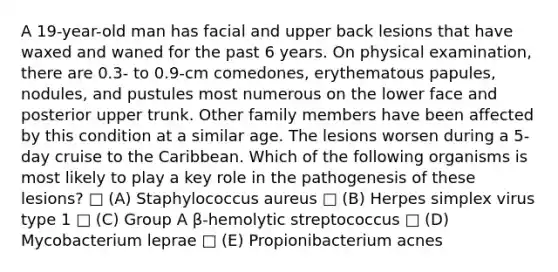 A 19-year-old man has facial and upper back lesions that have waxed and waned for the past 6 years. On physical examination, there are 0.3- to 0.9-cm comedones, erythematous papules, nodules, and pustules most numerous on the lower face and posterior upper trunk. Other family members have been affected by this condition at a similar age. The lesions worsen during a 5-day cruise to the Caribbean. Which of the following organisms is most likely to play a key role in the pathogenesis of these lesions? □ (A) Staphylococcus aureus □ (B) Herpes simplex virus type 1 □ (C) Group A β-hemolytic streptococcus □ (D) Mycobacterium leprae □ (E) Propionibacterium acnes