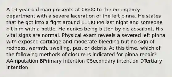 A 19-year-old man presents at 08:00 to the emergency department with a severe laceration of the left pinna. He states that he got into a fight around 11:30 PM last night and someone hit him with a bottle. He denies being bitten by his assailant. His vital signs are normal. Physical exam reveals a severed left pinna with exposed cartilage and moderate bleeding but no sign of redness, warmth, swelling, pus, or debris. At this time, which of the following methods of closure is indicated for pinna repair? AAmputation BPrimary intention CSecondary intention DTertiary intention