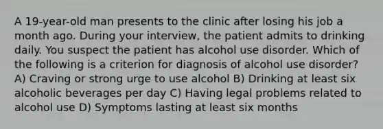 A 19-year-old man presents to the clinic after losing his job a month ago. During your interview, the patient admits to drinking daily. You suspect the patient has alcohol use disorder. Which of the following is a criterion for diagnosis of alcohol use disorder? A) Craving or strong urge to use alcohol B) Drinking at least six alcoholic beverages per day C) Having legal problems related to alcohol use D) Symptoms lasting at least six months