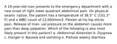 A 19-year-old man presents to the emergency department with a new onset of right lower quadrant abdominal pain. On physical exami- nation, the patient has a temperature of 38.5° C (101.3° F) and a WBC count of 13,000/mm3. Flexion at his hip elicits pain. Release of man- ual pressure on the abdomen causes more pain than deep palpation. Which of the following is also most likely present in this patient? a. Abdominal distention b. Dyspnea c. Hunger d. Nausea and vomiting e. Profuse watery diarrhea