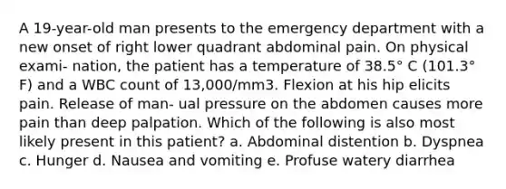 A 19-year-old man presents to the emergency department with a new onset of right lower quadrant abdominal pain. On physical exami- nation, the patient has a temperature of 38.5° C (101.3° F) and a WBC count of 13,000/mm3. Flexion at his hip elicits pain. Release of man- ual pressure on the abdomen causes more pain than deep palpation. Which of the following is also most likely present in this patient? a. Abdominal distention b. Dyspnea c. Hunger d. Nausea and vomiting e. Profuse watery diarrhea