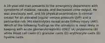 A 19-year-old man presents to the emergency department with symptoms of malaise, nausea, and decreased urine output. He was previously well, and his physical examination is normal except for an elevated jugular venous pressure (JVP) and a pericardial rub. His electrolytes reveal acute kidney injury (AKI). Which of the following findings on the urinalysis is most likely in keeping with acute glomerulonephritis (GN)? (A) proteinuria (B) white blood cell casts (C) granular casts (D) erythrocyte casts (E) hyaline casts