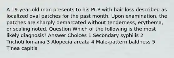 A 19-year-old man presents to his PCP with hair loss described as localized oval patches for the past month. Upon examination, the patches are sharply demarcated without tenderness, erythema, or scaling noted. Question Which of the following is the most likely diagnosis? Answer Choices 1 Secondary syphilis 2 Trichotillomania 3 Alopecia areata 4 Male-pattern baldness 5 Tinea capitis