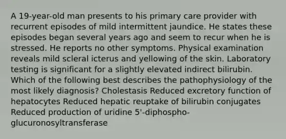 A 19-year-old man presents to his primary care provider with recurrent episodes of mild intermittent jaundice. He states these episodes began several years ago and seem to recur when he is stressed. He reports no other symptoms. Physical examination reveals mild scleral icterus and yellowing of the skin. Laboratory testing is significant for a slightly elevated indirect bilirubin. Which of the following best describes the pathophysiology of the most likely diagnosis? Cholestasis Reduced excretory function of hepatocytes Reduced hepatic reuptake of bilirubin conjugates Reduced production of uridine 5'-diphospho-glucuronosyltransferase