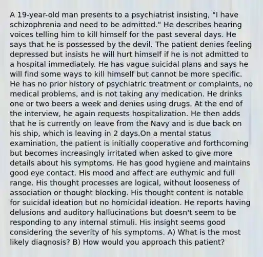 A 19-year-old man presents to a psychiatrist insisting, "I have schizophrenia and need to be admitted." He describes hearing voices telling him to kill himself for the past several days. He says that he is possessed by the devil. The patient denies feeling depressed but insists he will hurt himself if he is not admitted to a hospital immediately. He has vague suicidal plans and says he will find some ways to kill himself but cannot be more specific. He has no prior history of psychiatric treatment or complaints, no medical problems, and is not taking any medication. He drinks one or two beers a week and denies using drugs. At the end of the interview, he again requests hospitalization. He then adds that he is currently on leave from the Navy and is due back on his ship, which is leaving in 2 days.On a mental status examination, the patient is initially cooperative and forthcoming but becomes increasingly irritated when asked to give more details about his symptoms. He has good hygiene and maintains good eye contact. His mood and affect are euthymic and full range. His thought processes are logical, without looseness of association or thought blocking. His thought content is notable for suicidal ideation but no homicidal ideation. He reports having delusions and auditory hallucinations but doesn't seem to be responding to any internal stimuli. His insight seems good considering the severity of his symptoms. A) What is the most likely diagnosis? B) How would you approach this patient?